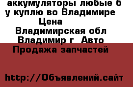 аккумуляторы любые б/у куплю во Владимире › Цена ­ 700 - Владимирская обл., Владимир г. Авто » Продажа запчастей   